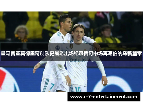 皇马官宣莫德里奇创队史最老出场纪录传奇中场再写伯纳乌新篇章